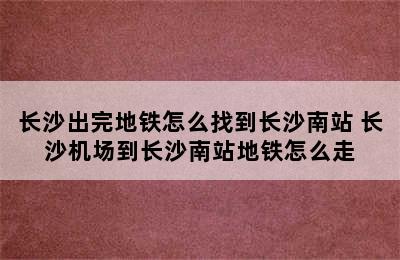 长沙出完地铁怎么找到长沙南站 长沙机场到长沙南站地铁怎么走